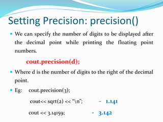 Setting Precision: precision()
 We can specify the number of digits to be displayed after
the decimal point while printing the floating point
numbers.
cout.precision(d);
 Where d is the number of digits to the right of the decimal
point.
 Eg: cout.precision(3);
cout<< sqrt(2) << “n”; - 1.141
cout << 3.14159; - 3.142
 