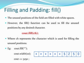 Filling and Padding: fill()
 The unused positions of the field are filled with white spaces.
 However, the fill() function can be used to fill the unused
positions by any desired character.
cout.fill(ch);
 Where ch represents the character which is used for filling the
unused positions.
 Eg: cout.fill(‘*’);
cout.width(10);
cout << 5250 ;
 