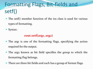 Formatting Flags, Bit-fields and
setf()
 The setf() member function of the ios class is used for various
types of formatting.
 Syntax:
cout.setf(arg1, arg2)
 The arg1 is one of the formatting flags, specifying the action
required for the output.
 The arg2 known as bit field specifies the group to which the
formatting flag belongs.
 There are three bit fields and each has a group of format flags.
 