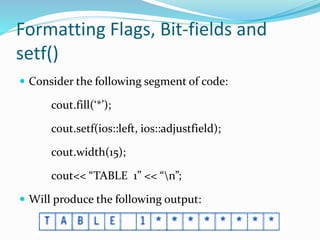 Formatting Flags, Bit-fields and
setf()
 Consider the following segment of code:
cout.fill(‘*’);
cout.setf(ios::left, ios::adjustfield);
cout.width(15);
cout<< “TABLE 1” << “n”;
 Will produce the following output:
 