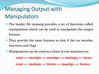 Managing Output with
Manipulators
 The header file iomanip provides a set of functions called
manipulators which can be used to manipulate the output
formats.
 They provide the same features as that if the ios member
functions and flags.
 Manipulators can be used as a chain in one statement as:
cout << manip1 << manip2 << mainp3 << item;
cout << mainp1 << item1 << manip2 << item2;
 