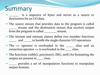 Summary
 ______ is a sequence of bytes and serves as a source or
destination for an I/O data.
 The source stream that provides data to the program is called
_____ stream and the destination stream that receives output
from the program is called ________ stream.
 The istream and ostream classes define two member functions
_____ and _____ to handle the single character I/O operations.
 The >> operator is overloaded in the _____ class and an
extraction operator << is overloaded in the ____ class.
 The functions width(), precision(), fill(), setf() for formatting the
output are present in ____ class.
 _____ provides a set of manipulators functions to manipulate
output formats.
 