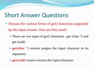 Short Answer Questions
 Discuss the various forms of get() functions supported
by the input stream. How are they used?
 There are two types of get() functions : get (char *) and
get (void).
 get(char *) version assigns the input character to its
argument.
 get(void) version returns the input character.
 