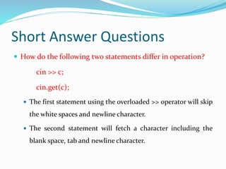Short Answer Questions
 How do the following two statements differ in operation?
cin >> c;
cin.get(c);
 The first statement using the overloaded >> operator will skip
the white spaces and newline character.
 The second statement will fetch a character including the
blank space, tab and newline character.
 