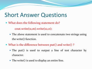 Short Answer Questions
 What does the following statement do?
cout.write(s1,m).write(s2,n);
 The above statement is used to concatenate two strings using
the write() function.
 What is the difference between put() and write() ?
 The put() is used to output a line of test character by
character.
 The write() is used to display an entire line.
 