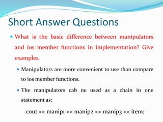 Short Answer Questions
 What is the basic difference between manipulators
and ios member functions in implementation? Give
examples.
 Manipulators are more convenient to use than compare
to ios member functions.
 The manipulators cab ne used as a chain in one
statement as:
cout << manip1 << manip2 << manip3 << item;
 