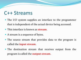 C++ Streams
 The I/O system supplies an interface to the programmer
that is independent of the actual device being accessed.
 This interface is known as stream.
 A stream is a sequence of bytes.
 The source stream that provides data to the program is
called the input stream.
 The destination stream that receives output from the
program is called the output stream.
 