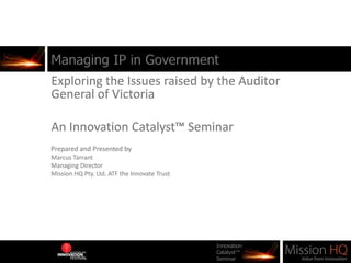 Managing IP in Government Exploring the Issues raised by the Auditor General of Victoria An Innovation Catalyst™ Seminar Prepared and Presented by  Marcus Tarrant Managing Director Mission HQ Pty. Ltd. ATF the Innovate Trust 