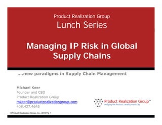 Product Realization Group

                                               Lunch Series

                 Managing IP Risk in Global
                      Supply Chains

       ….new paradigms in Supply Chain Management


      Michael Keer
      Founder and CEO
      Product Realization Group
      mkeer@productrealizationgroup.com
      mkeer@productrealizationgroup com
      408.427.4645
©Product Realization Group, Inc., 2012 Pg 1
 