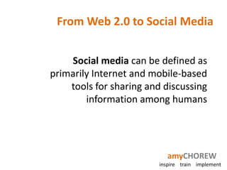 From Web 2.0 to Social Media


    Social media can be defined as
primarily Internet and mobile-based
    tools for sharing and discussing
        information among humans




                            amyCHOREW
                         inspire train implement
 