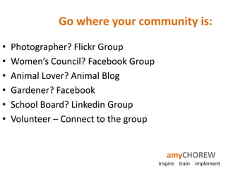 Go where your community is:
•   Photographer? Flickr Group
•   Women’s Council? Facebook Group
•   Animal Lover? Animal Blog
•   Gardener? Facebook
•   School Board? Linkedin Group
•   Volunteer – Connect to the group


                                          amyCHOREW
                                       inspire train implement
 