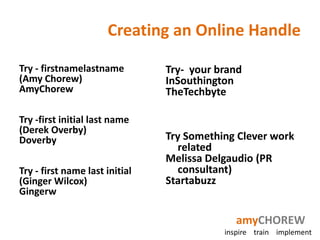 Creating an Online Handle

Try - firstnamelastname         Try- your brand
(Amy Chorew)                    InSouthington
AmyChorew                       TheTechbyte

Try -first initial last name
(Derek Overby)
Doverby                         Try Something Clever work
                                  related
                                Melissa Delgaudio (PR
Try - first name last initial     consultant)
(Ginger Wilcox)                 Startabuzz
Gingerw

                                              amyCHOREW
                                           inspire train implement
 