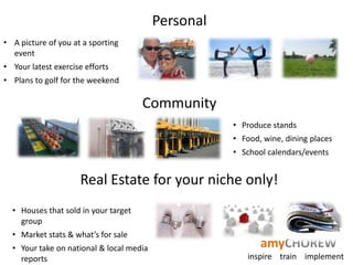 Personal
• A picture of you at a sporting
  event
• Your latest exercise efforts
• Plans to golf for the weekend

                                      Community
                                                     • Produce stands
                                                     • Food, wine, dining places
                                                     • School calendars/events


                     Real Estate for your niche only!
  • Houses that sold in your target
    group
  • Market stats & what’s for sale
  • Your take on national & local media                     amyCHOREW
    reports                                              inspire train implement
 