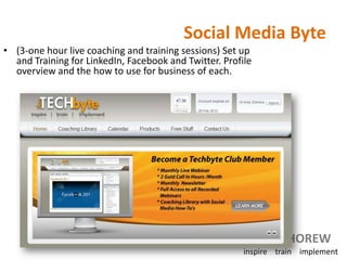 Social Media Byte
• (3-one hour live coaching and training sessions) Set up
  and Training for LinkedIn, Facebook and Twitter. Profile
  overview and the how to use for business of each.




                                                             amyCHOREW
                                                        inspire train implement
 
