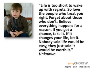 "Life is too short to wake
up with regrets. So love
the people who treat you
right. Forget about those
who don't. Believe
everything happens for a
reason. If you get a
chance, take it. If it
changes your life, let it.
Nobody said life would be
easy, they just said it
would be worth it." –
Unknown

                 amyCHOREW
              inspire train implement
 