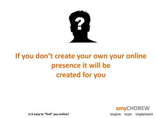 If you don’t create your own your online
           presence it will be
             created for you



                                         amyCHOREW
   Is it easy to “find” you online?   inspire train implement
 