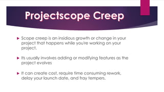  Scope creep is an insidious growth or change in your
project that happens while you're working on your
project.
 Its usually involves adding or modifying features as the
project evolves
 It can create cost, require time consuming rework,
delay your launch date, and fray tempers.
 