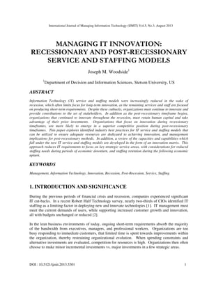 International Journal of Managing Information Technology (IJMIT) Vol.5, No.3, August 2013
DOI : 10.5121/ijmit.2013.5301 1
MANAGING IT INNOVATION:
RECESSIONARY AND POST-RECESSIONARY
SERVICE AND STAFFING MODELS
Joseph M. Woodside1
1
Department of Decision and Information Sciences, Stetson University, US
ABSTRACT
Information Technology (IT) service and staffing models were increasingly reduced in the wake of
recession, which often limits focus for long-term innovation, as the remaining services and staff are focused
on producing short-term requirements. Despite these cutbacks, organizations must continue to innovate and
provide contributions to the set of stakeholders. In addition as the post-recessionary timeframe begins,
organizations that continued to innovate throughout the recession, must retain human capital and take
advantage of their prior investments. Organizations that focus on innovation during recessionary
timeframes, are more likely to emerge in a superior competitive position during post-recessionary
timeframes. This paper explores identified industry best practices for IT service and staffing models that
can be utilized to ensure adequate resources are dedicated to achieving innovation, and management
implications for post-recessionary methods. In addition, a review of the capacities and capabilities which
fall under the new IT service and staffing models are developed in the form of an innovation matrix. This
approach reduces IT requirements to focus on key strategic service areas, with considerations for reduced
staffing needs during periods of economic downturn, and staffing retention during the following economic
upturn.
KEYWORDS
Management, Information Technology, Innovation, Recession, Post-Recession, Service, Staffing
1. INTRODUCTION AND SIGNIFICANCE
During the previous periods of financial crisis and recession, companies experienced significant
IT cut-backs. In a recent Robert Half Technology survey, nearly two-thirds of CIOs identified IT
staffing as a limiting factor in deploying new and innovate technologies [1]. IT management must
meet the current demands of users, while supporting increased customer growth and innovation,
all with budgets unchanged or reduced [2].
In the lean business environments of today, ongoing short-term requirements absorb the majority
of the bandwidth from executives, managers, and professional workers. Organizations are too
busy responding to immediate customers, that limited time is spent towards improvements within
the organization, thereby restraining organizational evolution. When spending constraints and
alternative investments are evaluated, competition for resources is high. Organizations then often
choose to make minor incremental investments vs. major investments in a few strategic areas.
 