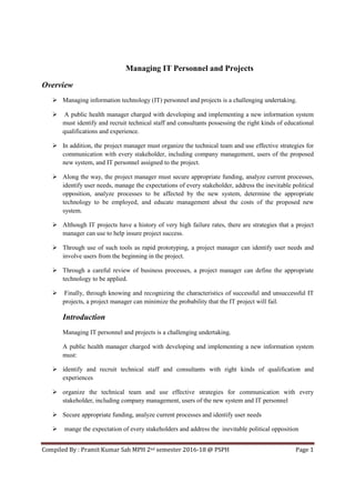 Compiled By : Pramit Kumar Sah MPH 2nd semester 2016-18 @ PSPH Page 1
Managing IT Personnel and Projects
Overview
Managing information technology (IT) personnel and projects is a challenging undertaking.
A public health manager charged with developing and implementing a new information system
must identify and recruit technical staff and consultants possessing the right kinds of educational
qualifications and experience.
In addition, the project manager must organize the technical team and use effective strategies for
communication with every stakeholder, including company management, users of the proposed
new system, and IT personnel assigned to the project.
Along the way, the project manager must secure appropriate funding, analyze current processes,
identify user needs, manage the expectations of every stakeholder, address the inevitable political
opposition, analyze processes to be affected by the new system, determine the appropriate
technology to be employed, and educate management about the costs of the proposed new
system.
Although IT projects have a history of very high failure rates, there are strategies that a project
manager can use to help insure project success.
Through use of such tools as rapid prototyping, a project manager can identify user needs and
involve users from the beginning in the project.
Through a careful review of business processes, a project manager can define the appropriate
technology to be applied.
Finally, through knowing and recognizing the characteristics of successful and unsuccessful IT
projects, a project manager can minimize the probability that the IT project will fail.
Introduction
Managing IT personnel and projects is a challenging undertaking.
A public health manager charged with developing and implementing a new information system
must:
identify and recruit technical staff and consultants with right kinds of qualification and
experiences
organize the technical team and use effective strategies for communication with every
stakeholder, including company management, users of the new system and IT personnel
Secure appropriate funding, analyze current processes and identify user needs
mange the expectation of every stakeholders and address the inevitable political opposition
 