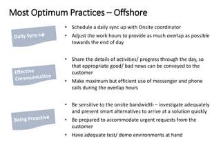 Most Optimum Practices – Offshore
• Schedule a daily sync up with Onsite coordinator
• Adjust the work hours to provide as much overlap as possible
towards the end of day
• Share the details of activities/ progress through the day, so
that appropriate good/ bad news can be conveyed to the
customer
• Make maximum but efficient use of messenger and phone
calls during the overlap hours
• Be sensitive to the onsite bandwidth – investigate adequately
and present smart alternatives to arrive at a solution quickly
• Be prepared to accommodate urgent requests from the
customer
• Have adequate test/ demo environments at hand
 