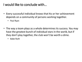 I would like to conclude with…
• Every successful individual knows that his or her achievement
depends on a community of persons working together.
• Paul Ryan
• The way a team plays as a whole determines its success. You may
have the greatest bunch of individual stars in the world, but if
they don't play together, the club won't be worth a dime.
• Babe Ruth
 
