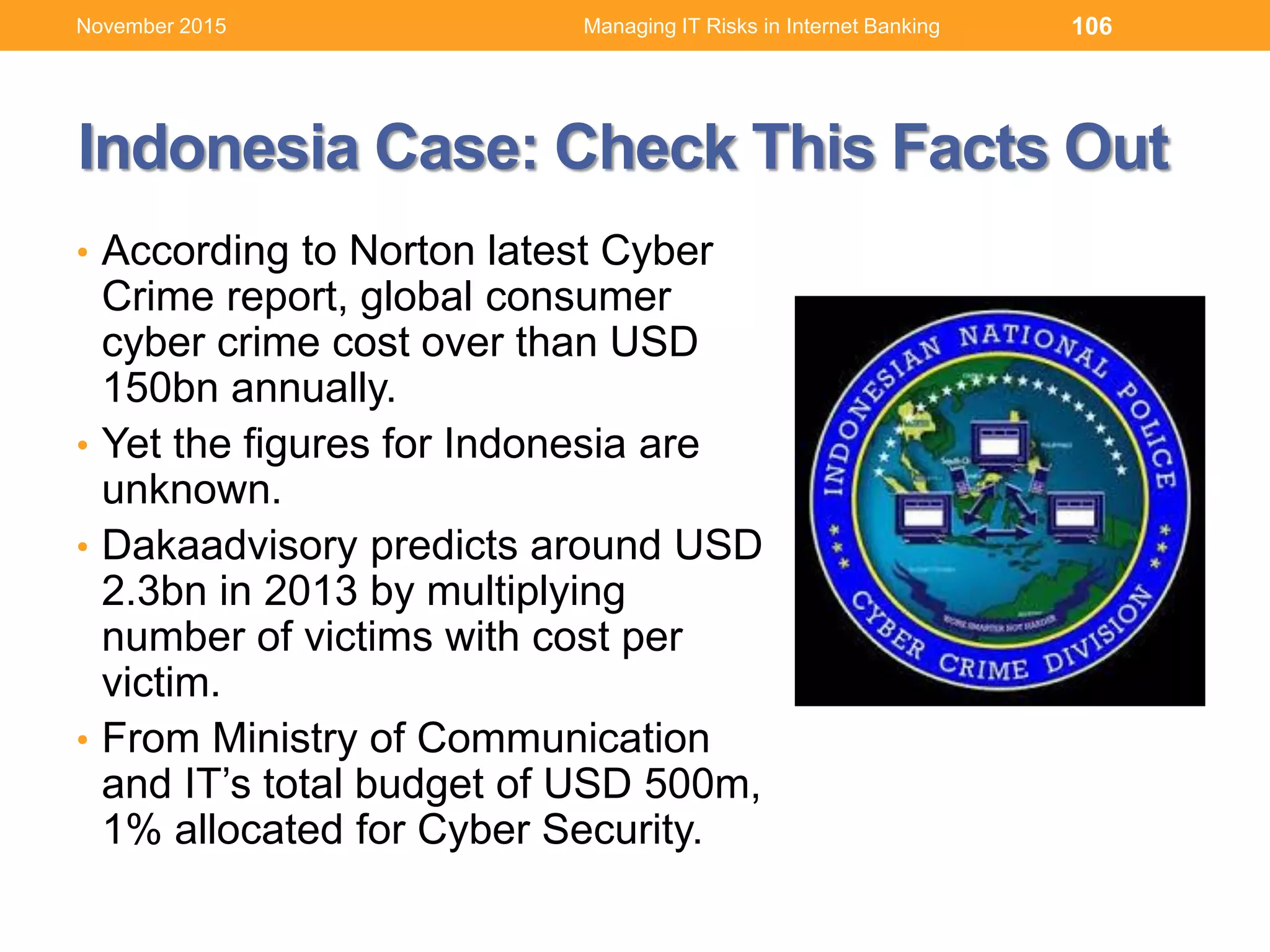 • According to Norton latest Cyber
Crime report, global consumer
cyber crime cost over than USD
150bn annually.
• Yet the figures for Indonesia are
unknown.
• Dakaadvisory predicts around USD
2.3bn in 2013 by multiplying
number of victims with cost per
victim.
• From Ministry of Communication
and IT’s total budget of USD 500m,
1% allocated for Cyber Security.
106Managing IT Risks in Internet Banking
Indonesia Case: Check This Facts Out
November 2015
 