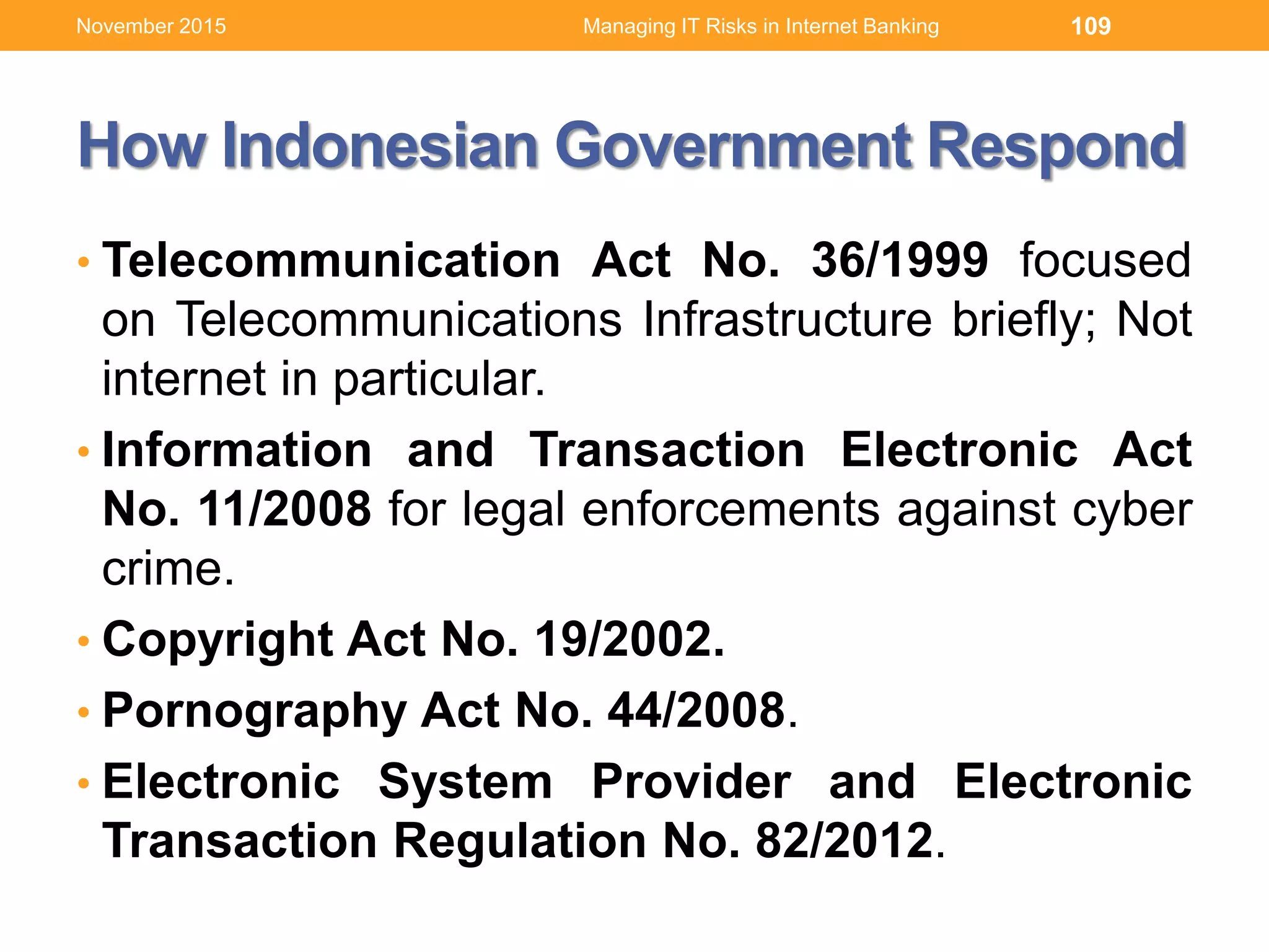 How Indonesian Government Respond
• Telecommunication Act No. 36/1999 focused
on Telecommunications Infrastructure briefly; Not
internet in particular.
• Information and Transaction Electronic Act
No. 11/2008 for legal enforcements against cyber
crime.
• Copyright Act No. 19/2002.
• Pornography Act No. 44/2008.
• Electronic System Provider and Electronic
Transaction Regulation No. 82/2012.
109Managing IT Risks in Internet BankingNovember 2015
 