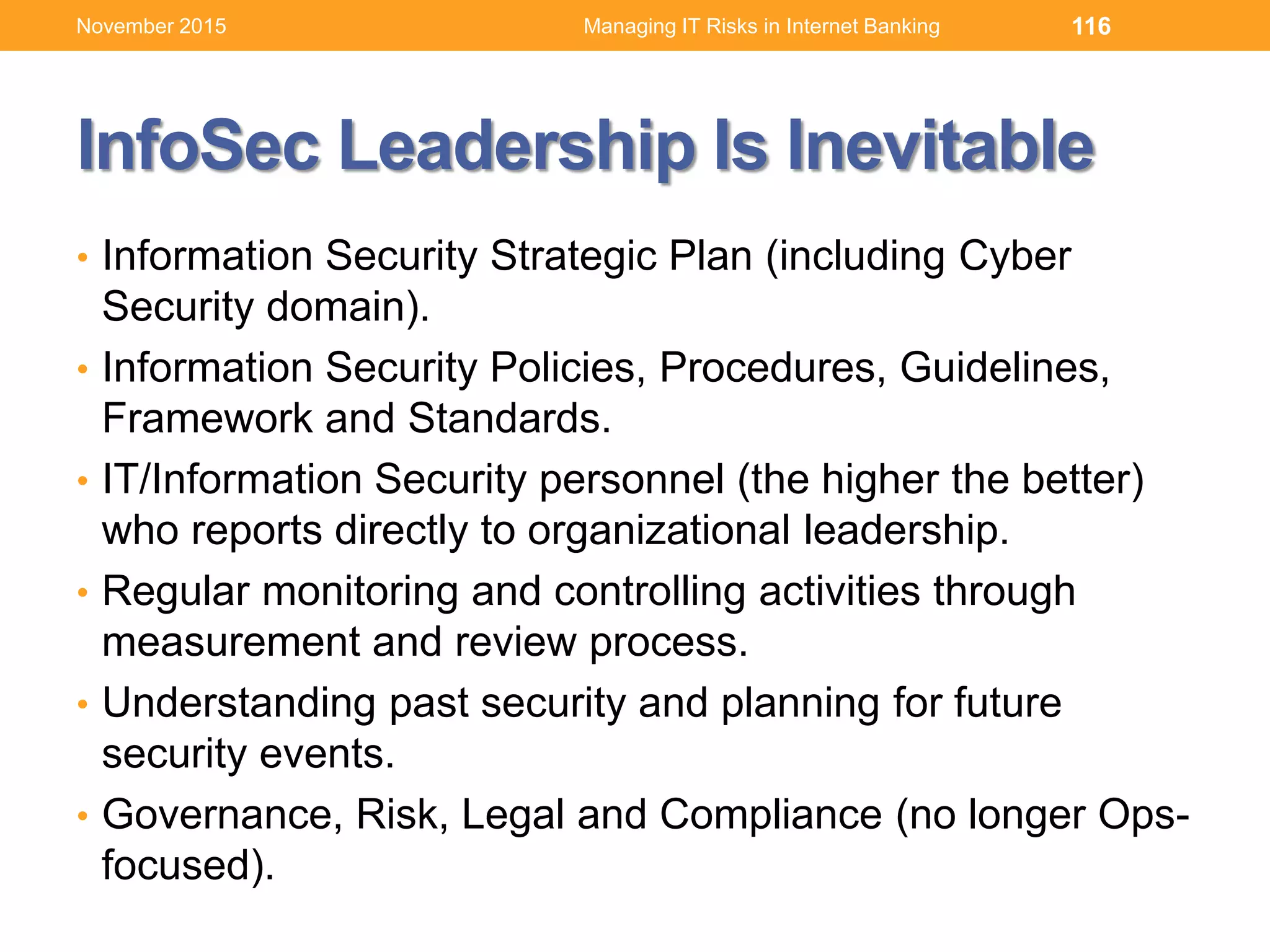InfoSec Leadership Is Inevitable
• Information Security Strategic Plan (including Cyber
Security domain).
• Information Security Policies, Procedures, Guidelines,
Framework and Standards.
• IT/Information Security personnel (the higher the better)
who reports directly to organizational leadership.
• Regular monitoring and controlling activities through
measurement and review process.
• Understanding past security and planning for future
security events.
• Governance, Risk, Legal and Compliance (no longer Ops-
focused).
116Managing IT Risks in Internet BankingNovember 2015
 