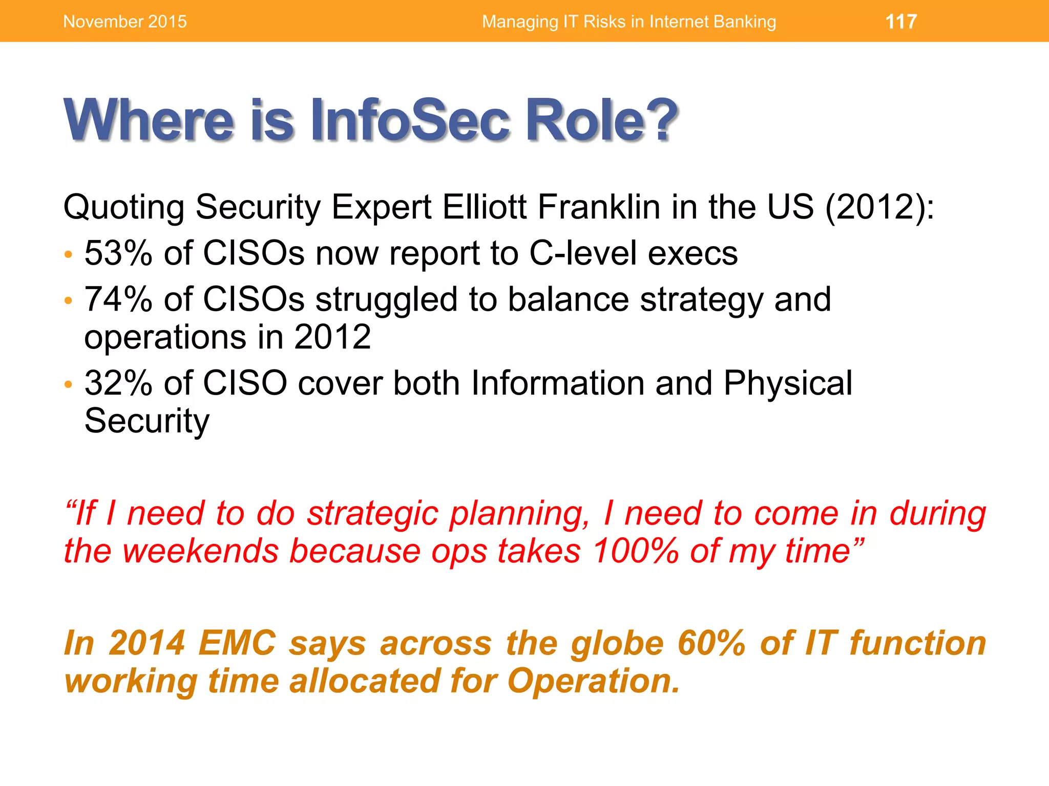 Where is InfoSec Role?
Quoting Security Expert Elliott Franklin in the US (2012):
• 53% of CISOs now report to C-level execs
• 74% of CISOs struggled to balance strategy and
operations in 2012
• 32% of CISO cover both Information and Physical
Security
“If I need to do strategic planning, I need to come in during
the weekends because ops takes 100% of my time”
In 2014 EMC says across the globe 60% of IT function
working time allocated for Operation.
117Managing IT Risks in Internet BankingNovember 2015
 