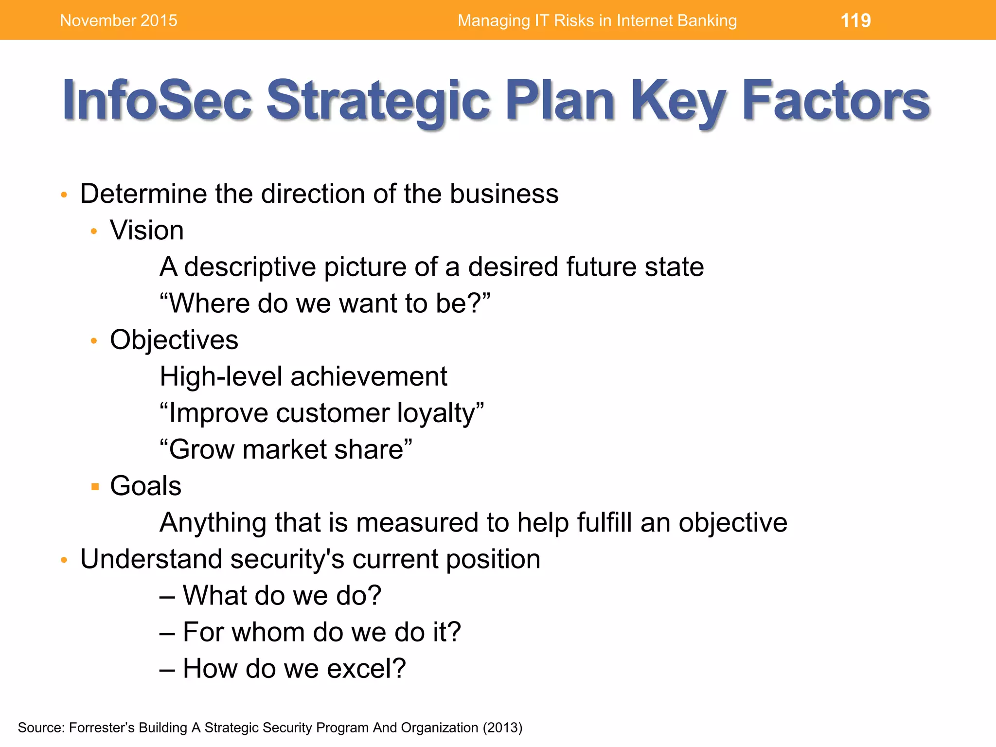 InfoSec Strategic Plan Key Factors
• Determine the direction of the business
• Vision
A descriptive picture of a desired future state
“Where do we want to be?”
• Objectives
High-level achievement
“Improve customer loyalty”
“Grow market share”
 Goals
Anything that is measured to help fulfill an objective
• Understand security's current position
– What do we do?
– For whom do we do it?
– How do we excel?
119
Source: Forrester’s Building A Strategic Security Program And Organization (2013)
Managing IT Risks in Internet BankingNovember 2015
 