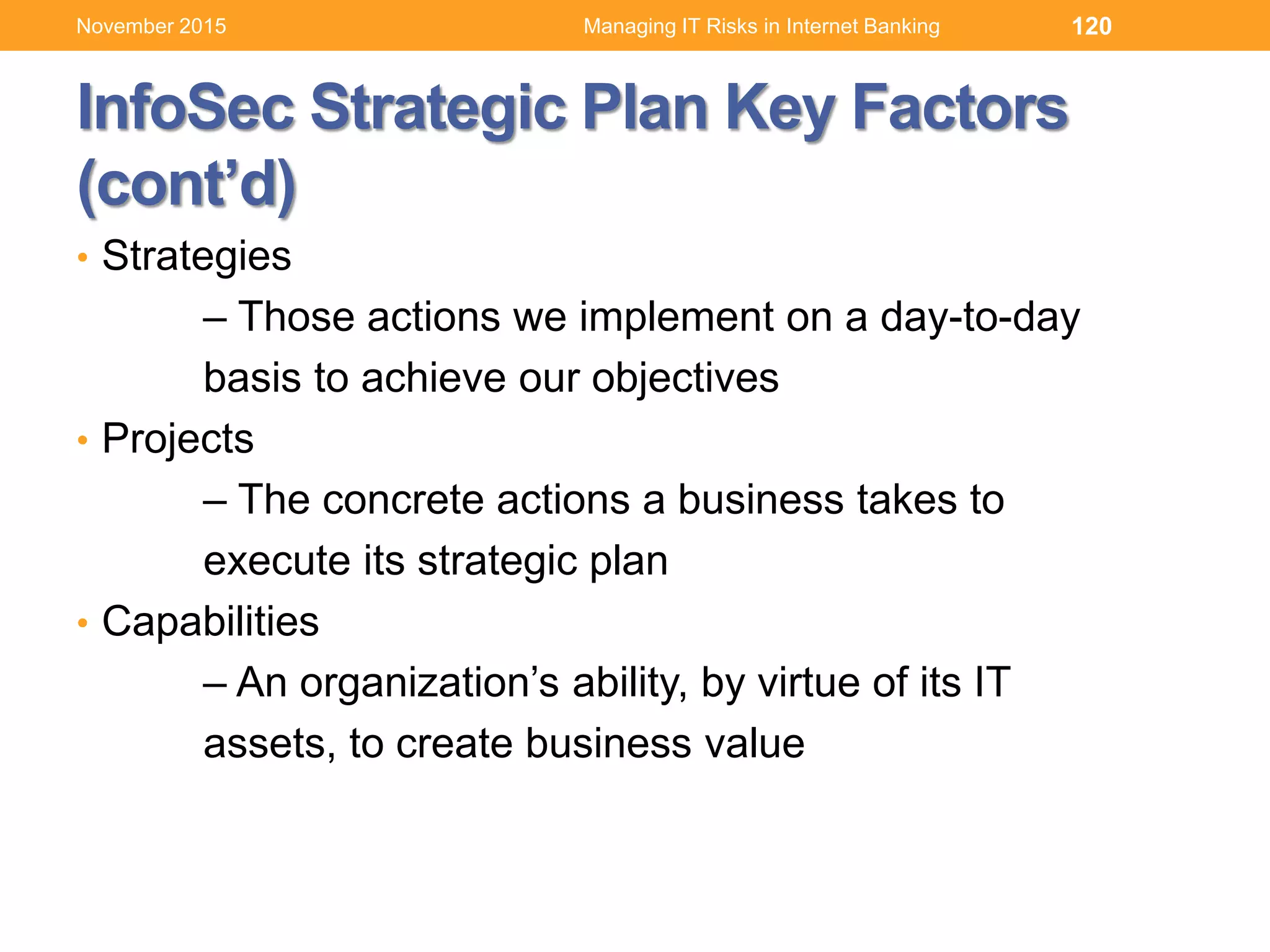 InfoSec Strategic Plan Key Factors
(cont’d)
• Strategies
– Those actions we implement on a day-to-day
basis to achieve our objectives
• Projects
– The concrete actions a business takes to
execute its strategic plan
• Capabilities
– An organization’s ability, by virtue of its IT
assets, to create business value
120Managing IT Risks in Internet BankingNovember 2015
 