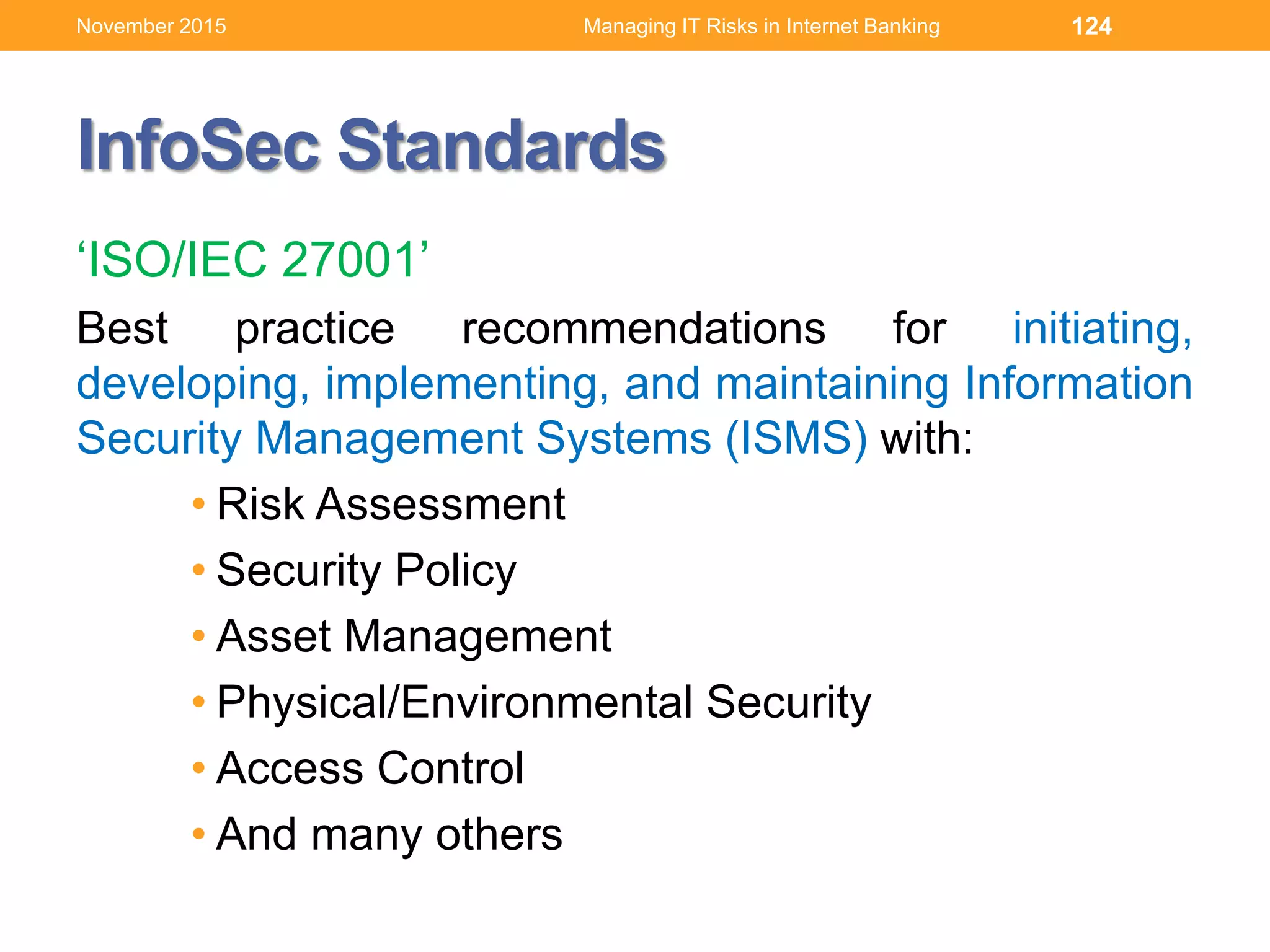 InfoSec Standards
‘ISO/IEC 27001’
Best practice recommendations for initiating,
developing, implementing, and maintaining Information
Security Management Systems (ISMS) with:
• Risk Assessment
• Security Policy
• Asset Management
• Physical/Environmental Security
• Access Control
• And many others
124Managing IT Risks in Internet BankingNovember 2015
 