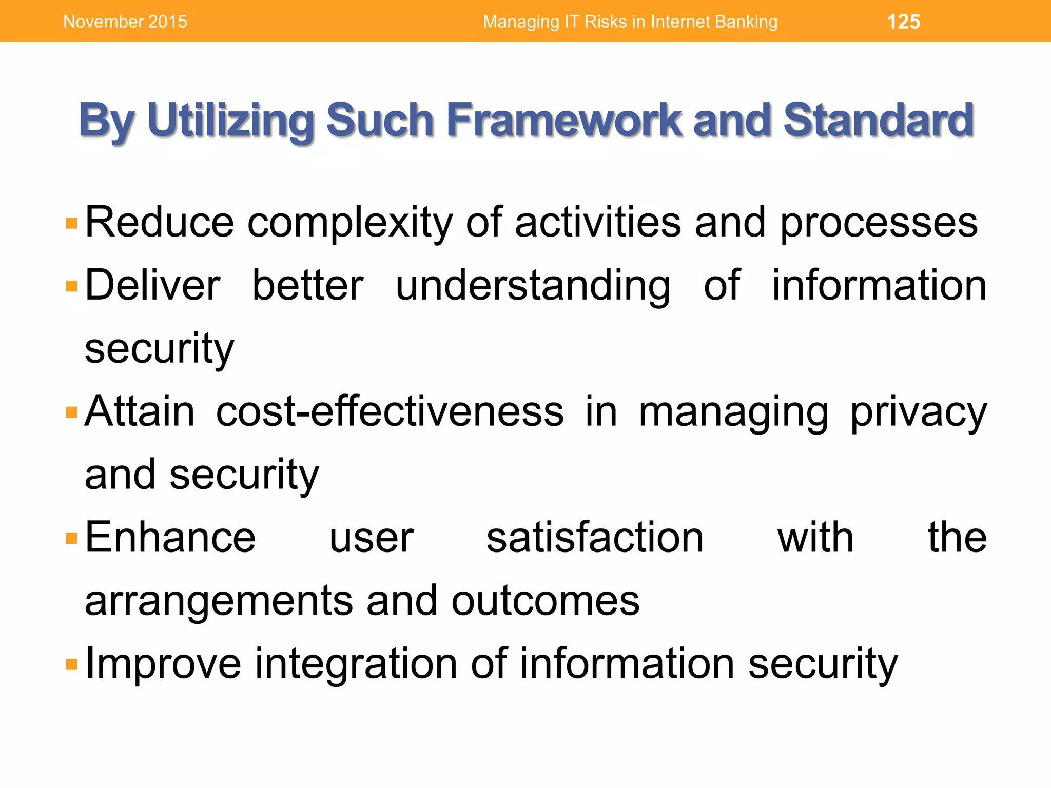 By Utilizing Such Framework and Standard
Reduce complexity of activities and processes
Deliver better understanding of information
security
Attain cost-effectiveness in managing privacy
and security
Enhance user satisfaction with the
arrangements and outcomes
Improve integration of information security
125Managing IT Risks in Internet BankingNovember 2015
 