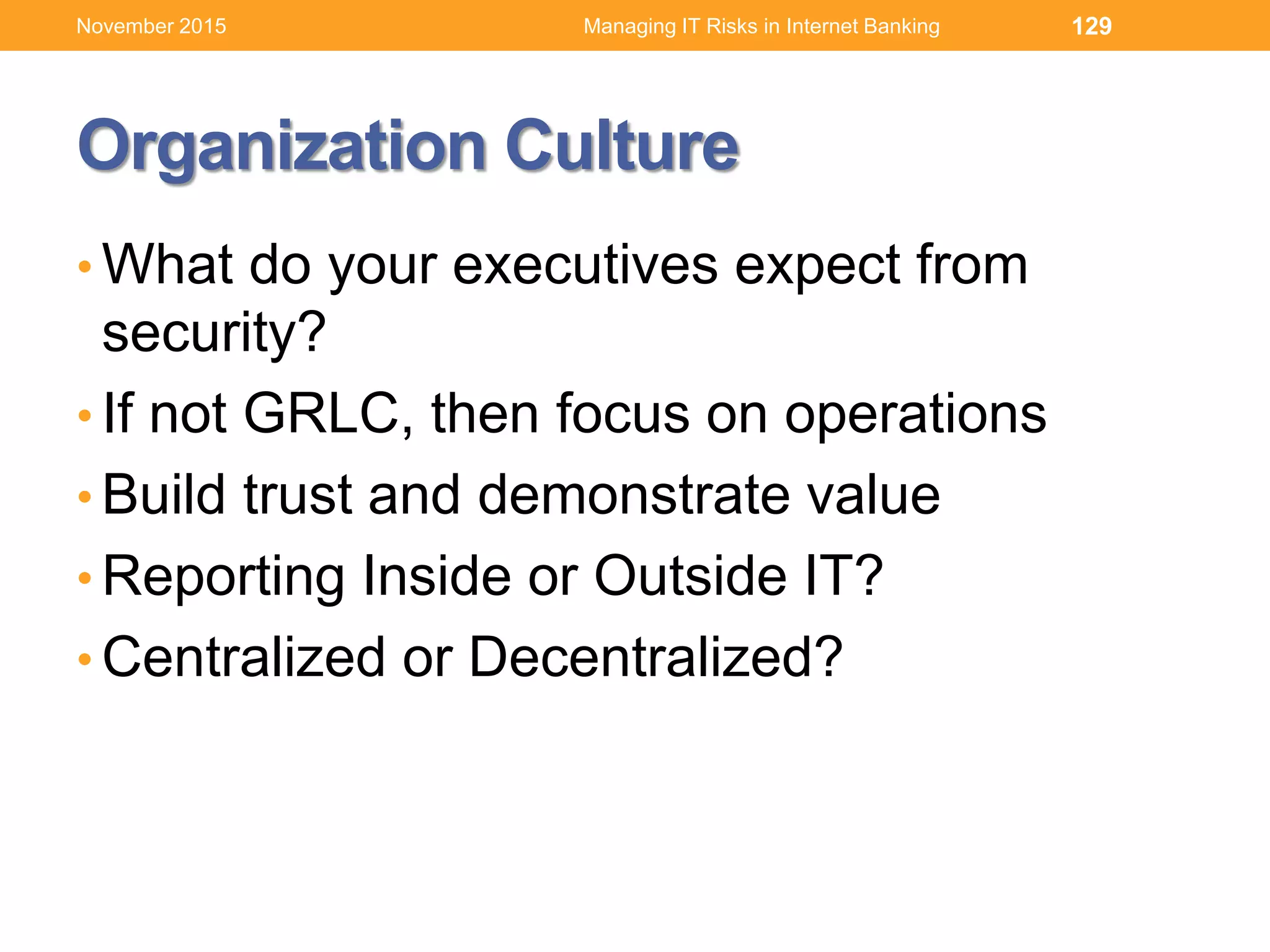 Organization Culture
• What do your executives expect from
security?
• If not GRLC, then focus on operations
• Build trust and demonstrate value
• Reporting Inside or Outside IT?
• Centralized or Decentralized?
129Managing IT Risks in Internet BankingNovember 2015
 
