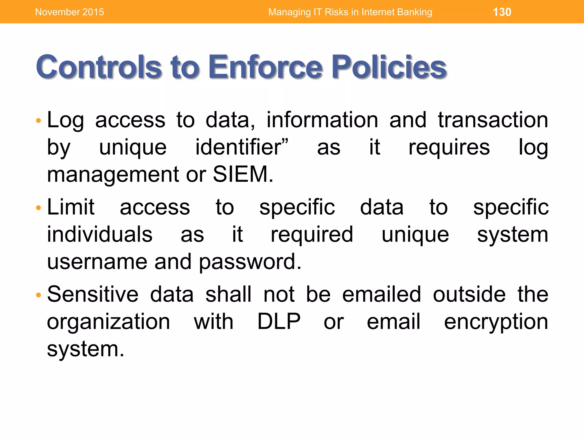 Controls to Enforce Policies
• Log access to data, information and transaction
by unique identifier” as it requires log
management or SIEM.
• Limit access to specific data to specific
individuals as it required unique system
username and password.
• Sensitive data shall not be emailed outside the
organization with DLP or email encryption
system.
130Managing IT Risks in Internet BankingNovember 2015
 