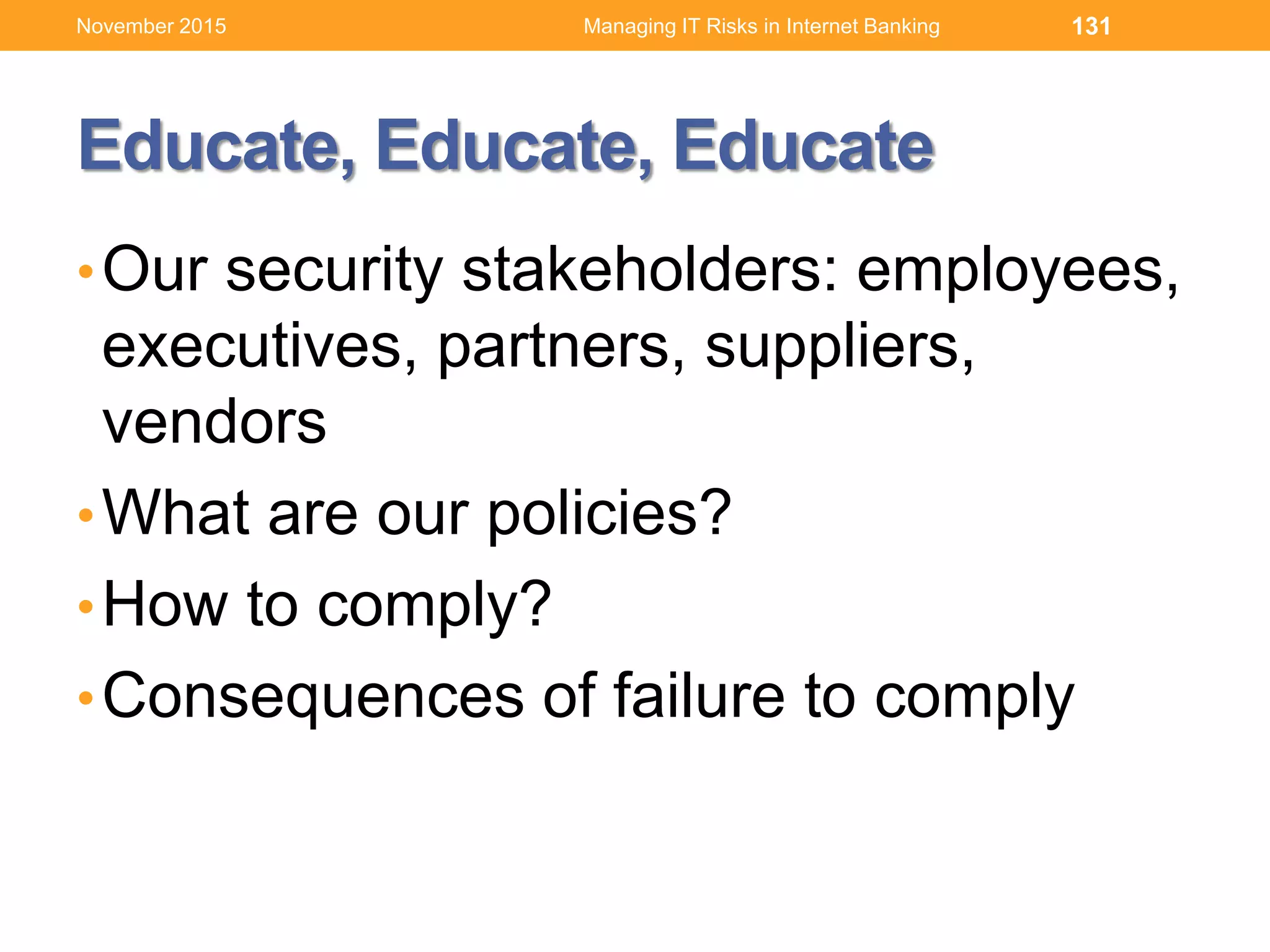 Educate, Educate, Educate
•Our security stakeholders: employees,
executives, partners, suppliers,
vendors
•What are our policies?
•How to comply?
•Consequences of failure to comply
131Managing IT Risks in Internet BankingNovember 2015
 