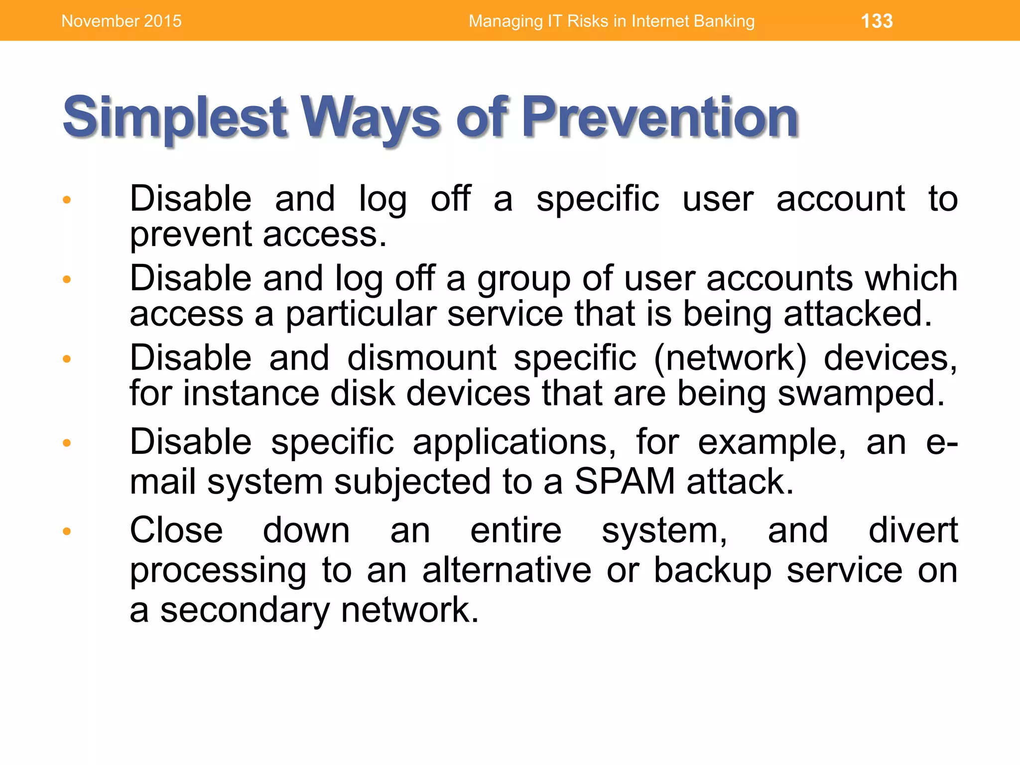 Simplest Ways of Prevention
• Disable and log off a specific user account to
prevent access.
• Disable and log off a group of user accounts which
access a particular service that is being attacked.
• Disable and dismount specific (network) devices,
for instance disk devices that are being swamped.
• Disable specific applications, for example, an e-
mail system subjected to a SPAM attack.
• Close down an entire system, and divert
processing to an alternative or backup service on
a secondary network.
133Managing IT Risks in Internet BankingNovember 2015
 