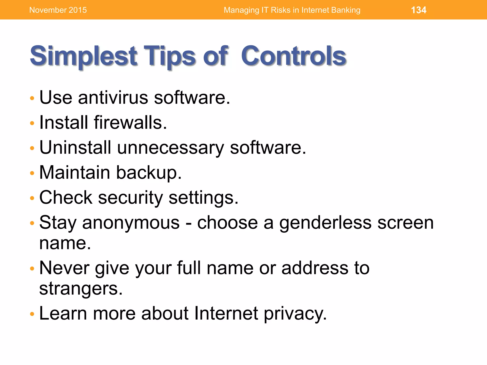 Simplest Tips of Controls
• Use antivirus software.
• Install firewalls.
• Uninstall unnecessary software.
• Maintain backup.
• Check security settings.
• Stay anonymous - choose a genderless screen
name.
• Never give your full name or address to
strangers.
• Learn more about Internet privacy.
134Managing IT Risks in Internet BankingNovember 2015
 