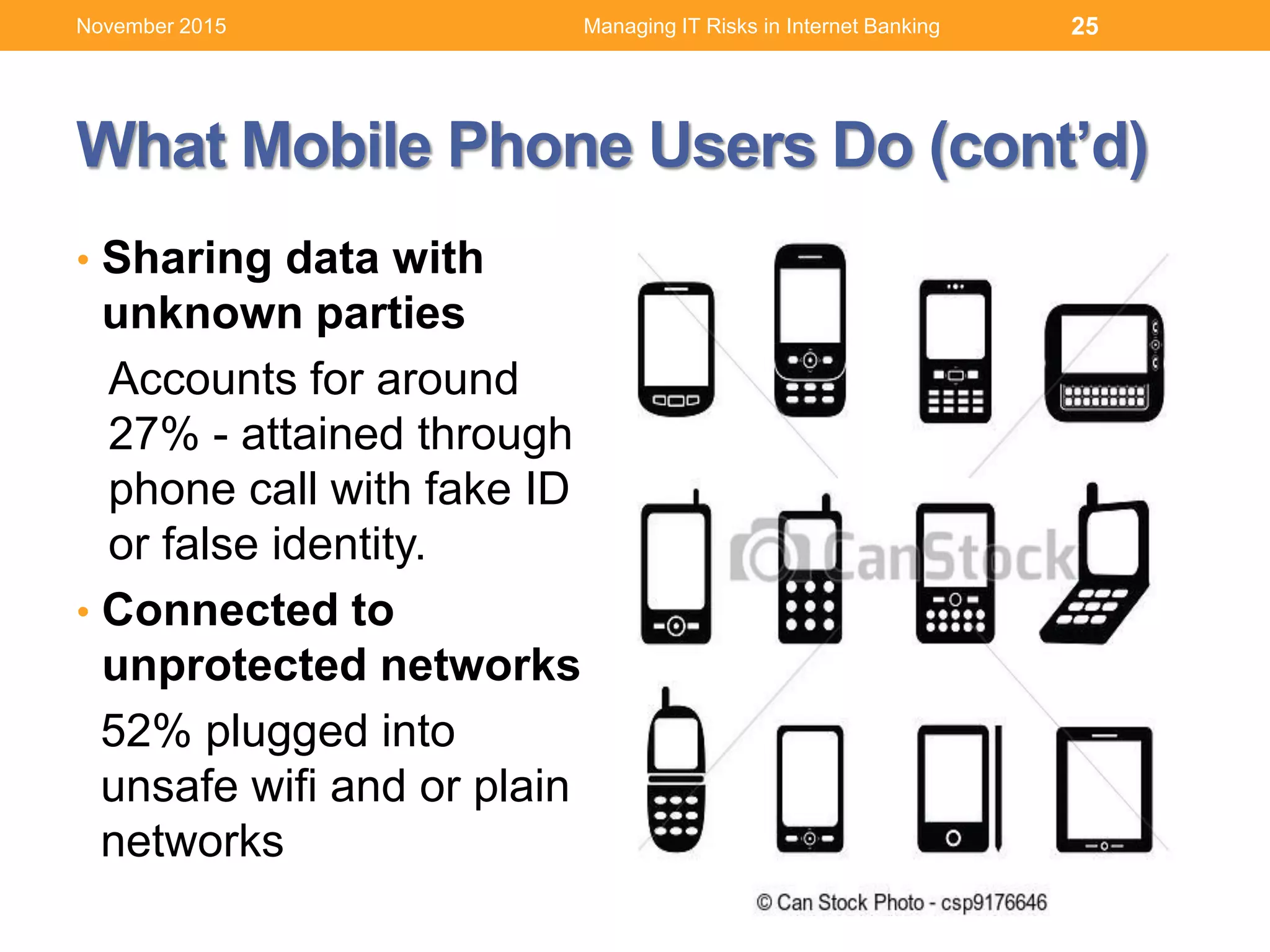 What Mobile Phone Users Do (cont’d)
• Sharing data with
unknown parties
Accounts for around
27% - attained through
phone call with fake ID
or false identity.
• Connected to
unprotected networks
52% plugged into
unsafe wifi and or plain
networks
Managing IT Risks in Internet Banking 25November 2015
 