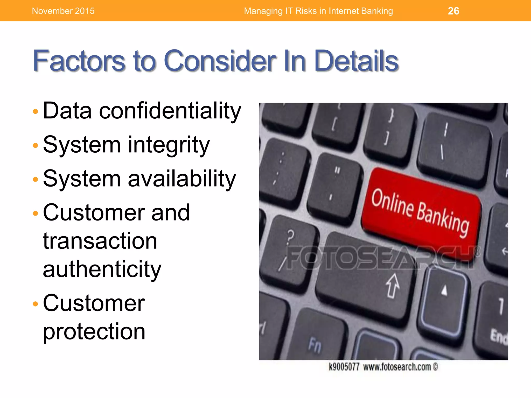 Factors to Consider In Details
• Data confidentiality
• System integrity
• System availability
• Customer and
transaction
authenticity
• Customer
protection
Managing IT Risks in Internet Banking 26November 2015
 
