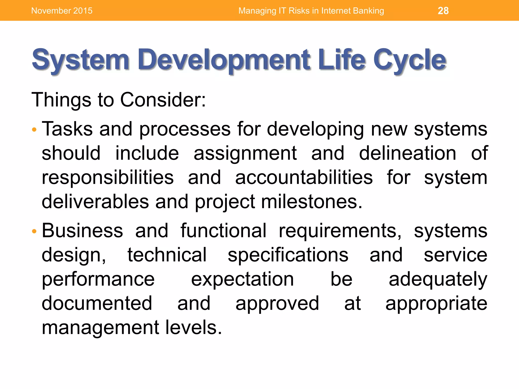 System Development Life Cycle
Things to Consider:
• Tasks and processes for developing new systems
should include assignment and delineation of
responsibilities and accountabilities for system
deliverables and project milestones.
• Business and functional requirements, systems
design, technical specifications and service
performance expectation be adequately
documented and approved at appropriate
management levels.
Managing IT Risks in Internet Banking 28November 2015
 