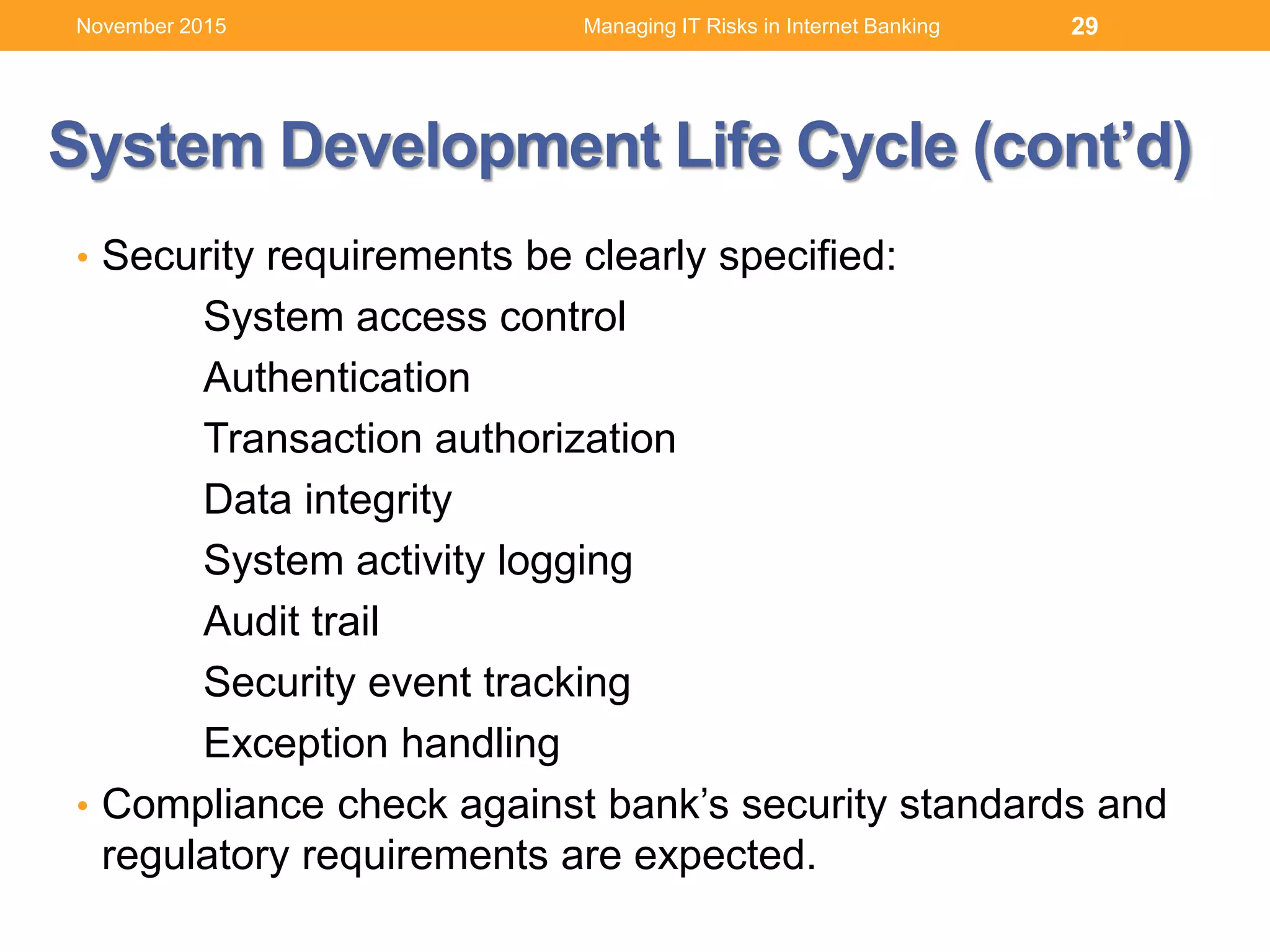 System Development Life Cycle (cont’d)
• Security requirements be clearly specified:
System access control
Authentication
Transaction authorization
Data integrity
System activity logging
Audit trail
Security event tracking
Exception handling
• Compliance check against bank’s security standards and
regulatory requirements are expected.
Managing IT Risks in Internet Banking 29November 2015
 