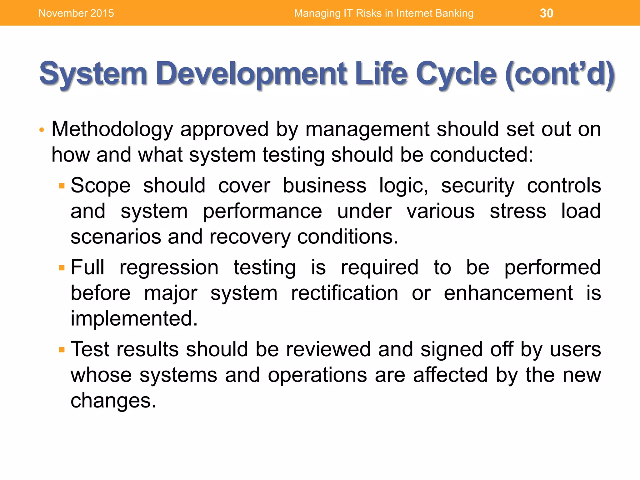 System Development Life Cycle (cont’d)
• Methodology approved by management should set out on
how and what system testing should be conducted:
 Scope should cover business logic, security controls
and system performance under various stress load
scenarios and recovery conditions.
 Full regression testing is required to be performed
before major system rectification or enhancement is
implemented.
 Test results should be reviewed and signed off by users
whose systems and operations are affected by the new
changes.
Managing IT Risks in Internet Banking 30November 2015
 