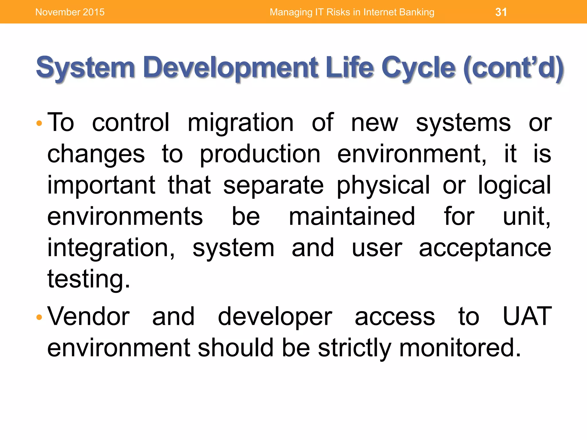 System Development Life Cycle (cont’d)
• To control migration of new systems or
changes to production environment, it is
important that separate physical or logical
environments be maintained for unit,
integration, system and user acceptance
testing.
• Vendor and developer access to UAT
environment should be strictly monitored.
Managing IT Risks in Internet Banking 31November 2015
 