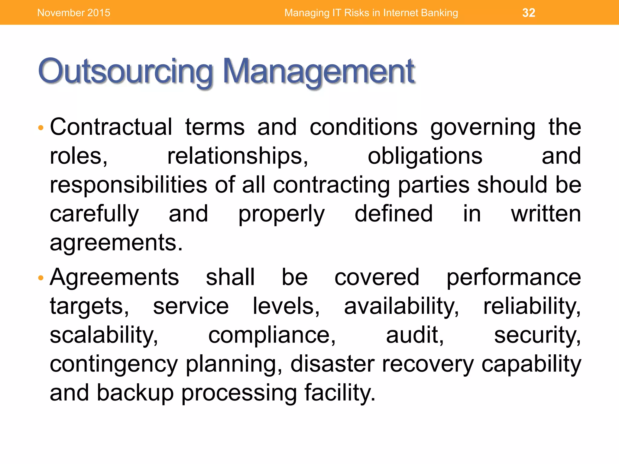 Outsourcing Management
• Contractual terms and conditions governing the
roles, relationships, obligations and
responsibilities of all contracting parties should be
carefully and properly defined in written
agreements.
• Agreements shall be covered performance
targets, service levels, availability, reliability,
scalability, compliance, audit, security,
contingency planning, disaster recovery capability
and backup processing facility.
Managing IT Risks in Internet Banking 32November 2015
 