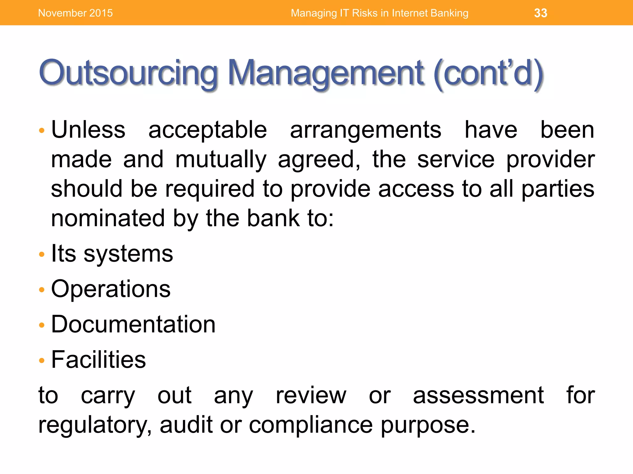 Outsourcing Management (cont’d)
• Unless acceptable arrangements have been
made and mutually agreed, the service provider
should be required to provide access to all parties
nominated by the bank to:
• Its systems
• Operations
• Documentation
• Facilities
to carry out any review or assessment for
regulatory, audit or compliance purpose.
Managing IT Risks in Internet Banking 33November 2015
 