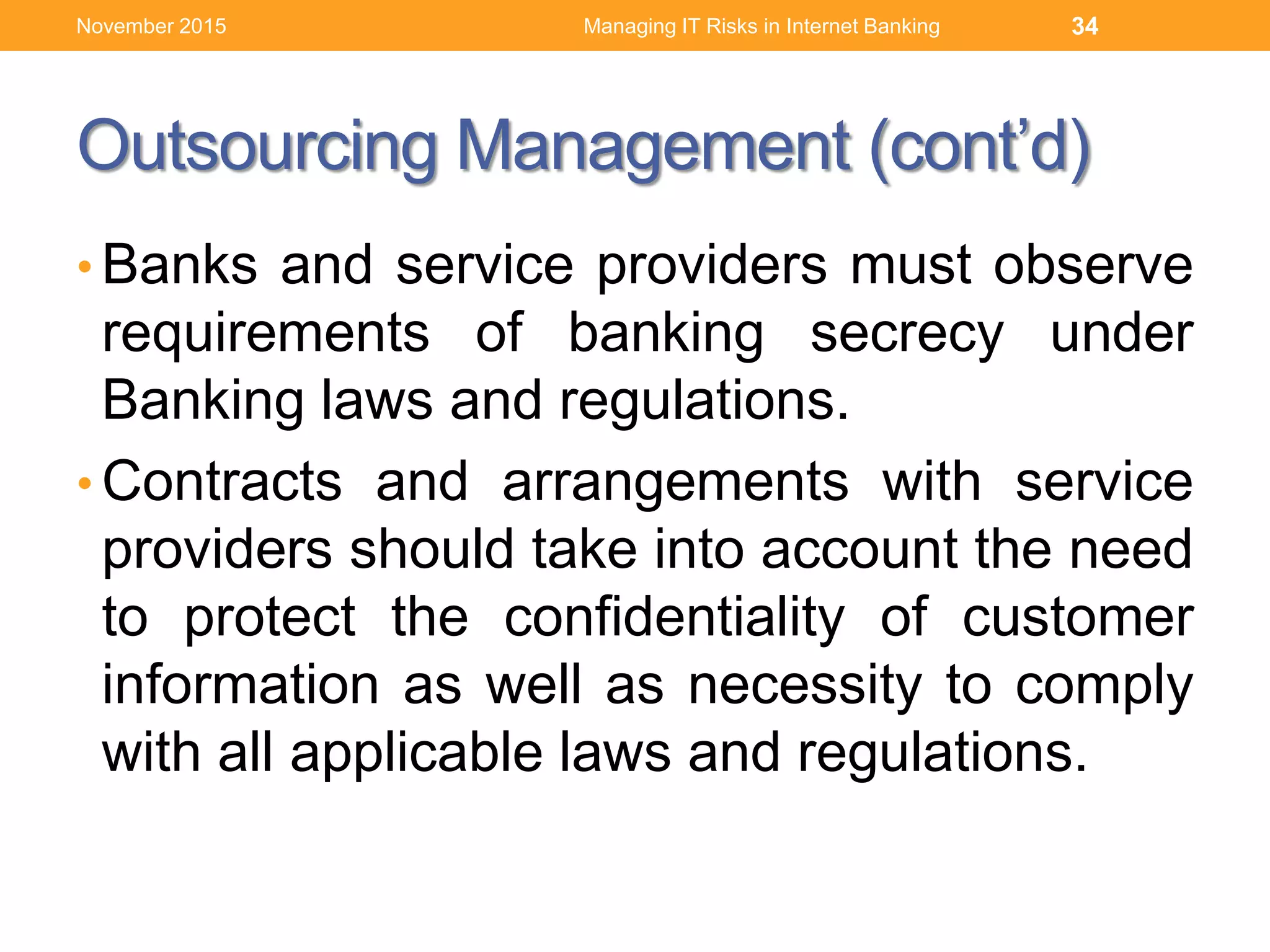 Outsourcing Management (cont’d)
• Banks and service providers must observe
requirements of banking secrecy under
Banking laws and regulations.
• Contracts and arrangements with service
providers should take into account the need
to protect the confidentiality of customer
information as well as necessity to comply
with all applicable laws and regulations.
Managing IT Risks in Internet Banking 34November 2015
 