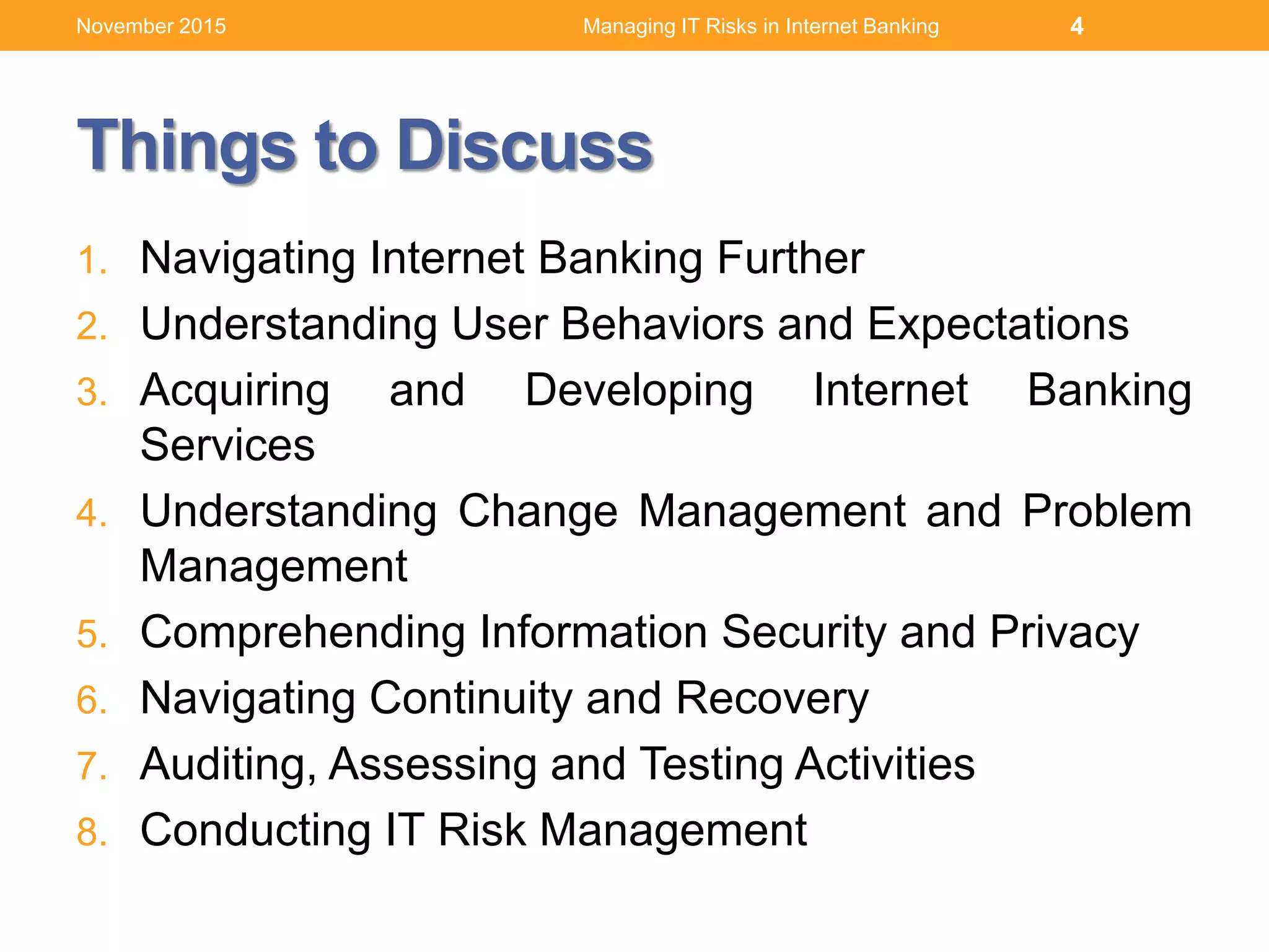 Things to Discuss
1. Navigating Internet Banking Further
2. Understanding User Behaviors and Expectations
3. Acquiring and Developing Internet Banking
Services
4. Understanding Change Management and Problem
Management
5. Comprehending Information Security and Privacy
6. Navigating Continuity and Recovery
7. Auditing, Assessing and Testing Activities
8. Conducting IT Risk Management
Managing IT Risks in Internet Banking 4November 2015
 