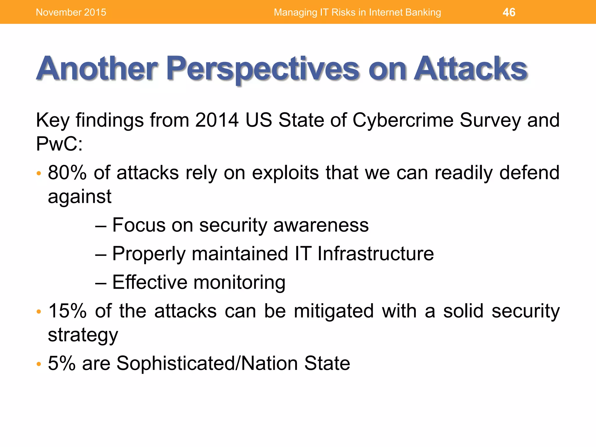 Another Perspectives on Attacks
Key findings from 2014 US State of Cybercrime Survey and
PwC:
• 80% of attacks rely on exploits that we can readily defend
against
– Focus on security awareness
– Properly maintained IT Infrastructure
– Effective monitoring
• 15% of the attacks can be mitigated with a solid security
strategy
• 5% are Sophisticated/Nation State
46Managing IT Risks in Internet BankingNovember 2015
 