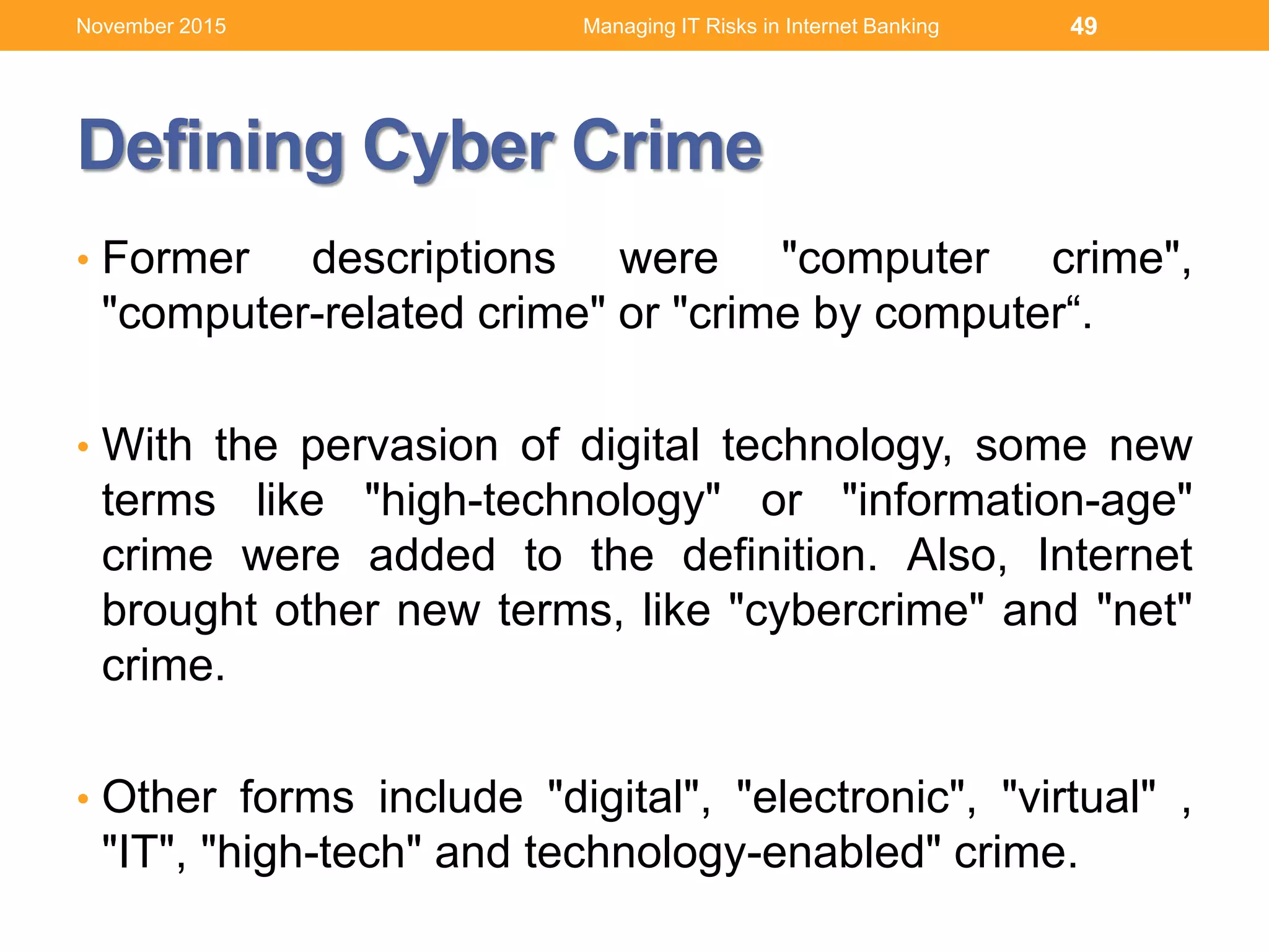 Defining Cyber Crime
• Former descriptions were "computer crime",
"computer-related crime" or "crime by computer“.
• With the pervasion of digital technology, some new
terms like "high-technology" or "information-age"
crime were added to the definition. Also, Internet
brought other new terms, like "cybercrime" and "net"
crime.
• Other forms include "digital", "electronic", "virtual" ,
"IT", "high-tech" and technology-enabled" crime.
Managing IT Risks in Internet Banking 49November 2015
 